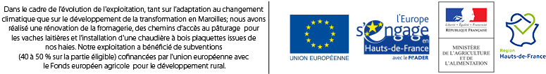 http://Dans%20le%20cadre%20de%20l'évolution%20de%20l'exploitation,%20tant%20sur%20l'adaptation%20au%20changement%20climatique%20que%20sur%20le%20développement%20de%20la%20transformation%20en%20Maroilles;%20nous%20avons%20réalisé%20une%20rénovation%20de%20la%20fromagerie,%20des%20chemins%20d'accès%20au%20pâturage%20pour%20les%20vaches%20laitières%20et%20l'installation%20d'une%20chaudière%20à%20bois%20plaquette%20issues%20de%20nos%20haies.%20Notre%20exploitation%20à%20bénéficié%20de%20subventions%20(40%%20à%2050%%20sur%20la%20partie%20éligible)%20cofinancées%20par%20l'union%20européenne%20avec%20le%20Fonds%20européen%20agricole%20pour%20le%20développement%20rural.